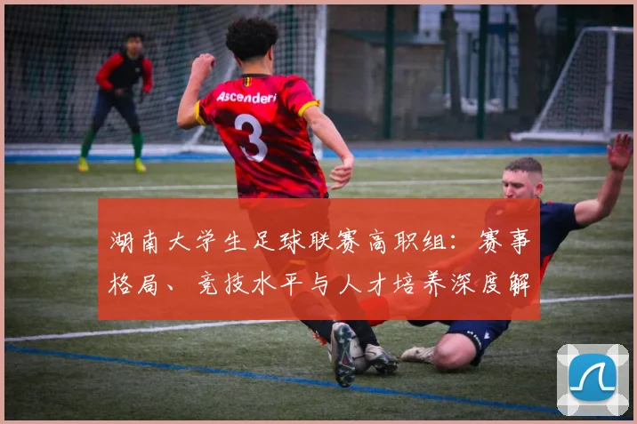 湖南大学生足球联赛高职组：赛事格局、竞技水平与人才培养深度解析