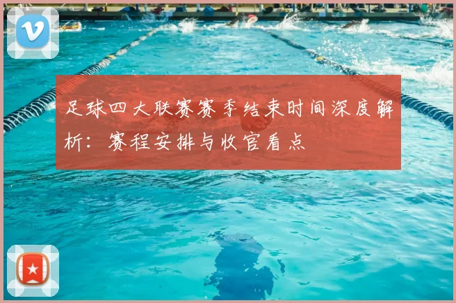 足球四大联赛赛季结束时间深度解析：赛程安排与收官看点