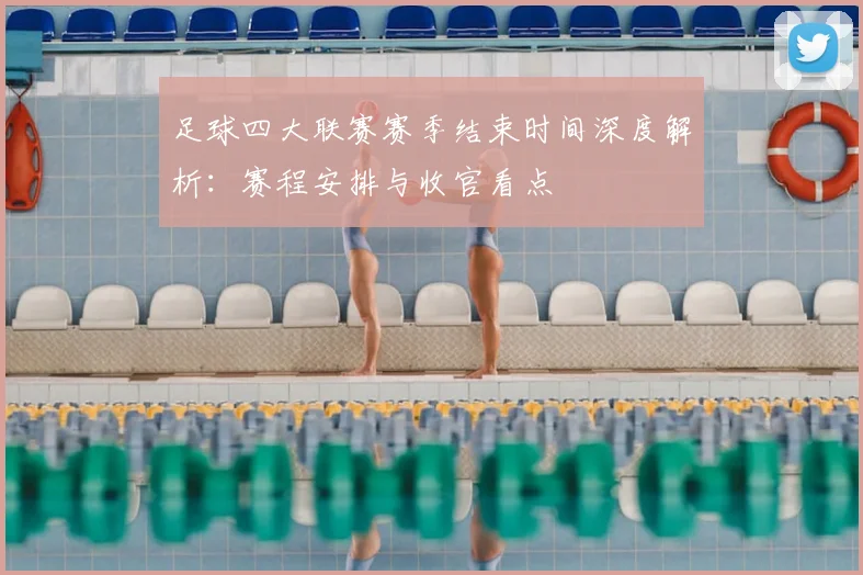 足球四大联赛赛季结束时间深度解析：赛程安排与收官看点