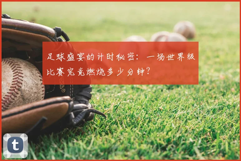 足球盛宴的计时秘密：一场世界级比赛究竟燃烧多少分钟？