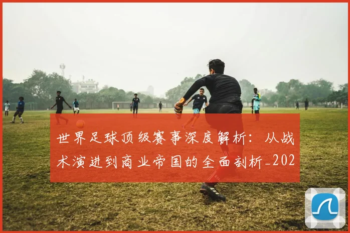 世界足球顶级赛事深度解析：从战术演进到商业帝国的全面剖析_20260610190246