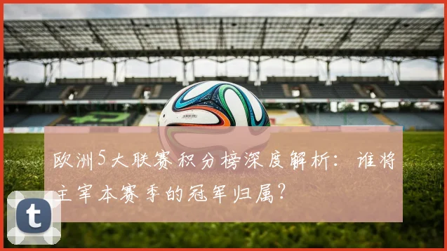 欧洲5大联赛积分榜深度解析：谁将主宰本赛季的冠军归属？