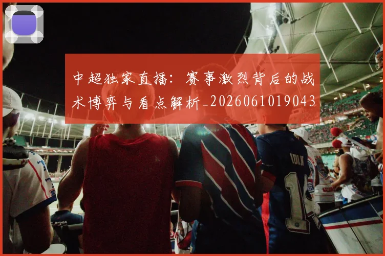 中超独家直播：赛事激烈背后的战术博弈与看点解析_20260610190436
