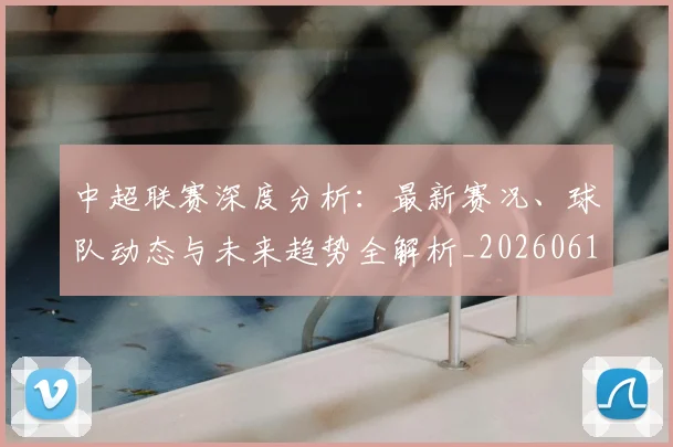 中超联赛深度分析：最新赛况、球队动态与未来趋势全解析_20260611141643