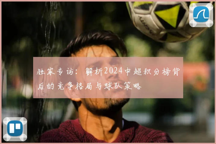 独家专访:解析2024中超积分榜背后的竞争格局与球队策略