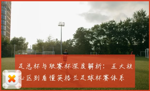 足总杯与联赛杯深度解析：五大核心区别看懂英格兰足球杯赛体系