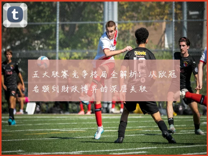 五大联赛竞争格局全解析:从欧冠名额到财政博弈的深层关联